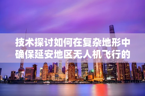 技术探讨如何在复杂地形中确保延安地区无人机飞行的稳定性？