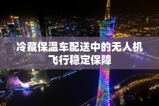 冷藏保温车配送中的无人机飞行稳定保障