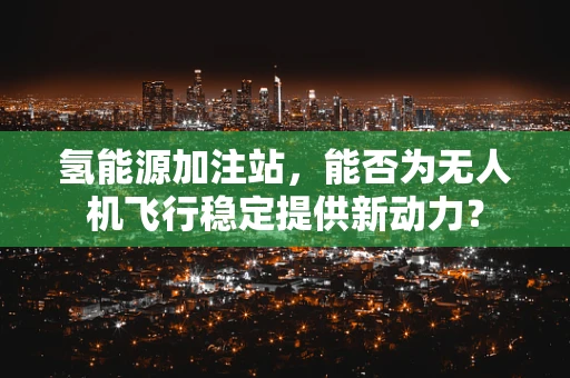 氢能源加注站，能否为无人机飞行稳定提供新动力？