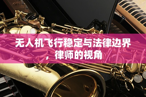 无人机飞行稳定与法律边界，律师的视角