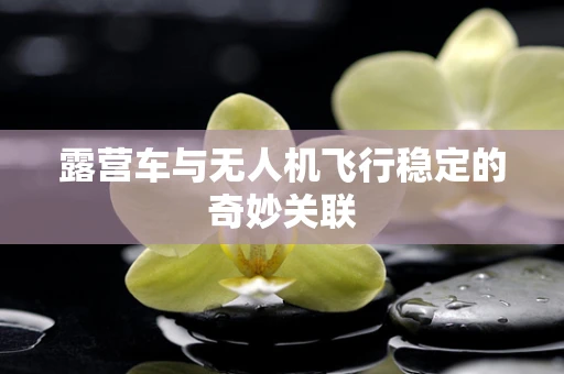露营车与无人机飞行稳定的奇妙关联
