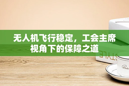无人机飞行稳定，工会主席视角下的保障之道
