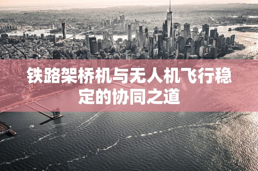 铁路架桥机与无人机飞行稳定的协同之道
