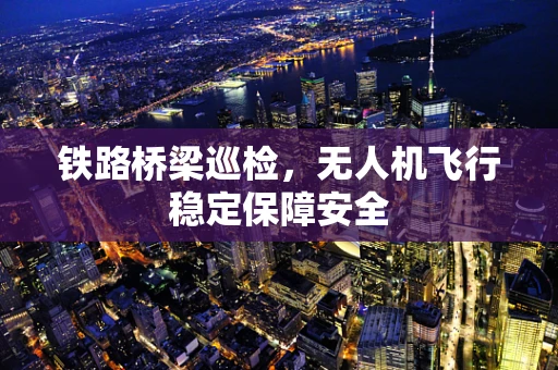 铁路桥梁巡检，无人机飞行稳定保障安全