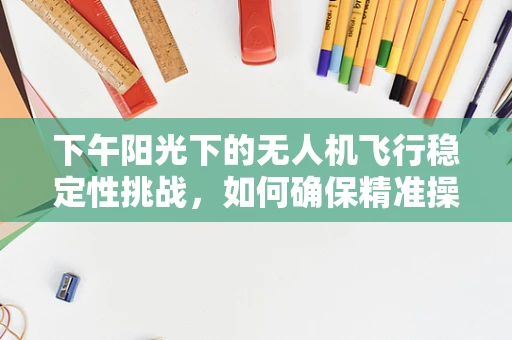 下午阳光下的无人机飞行稳定性挑战，如何确保精准操控与安全飞行？