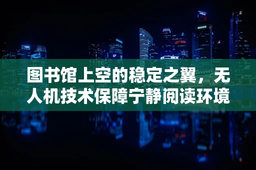 图书馆上空的稳定之翼，无人机技术保障宁静阅读环境