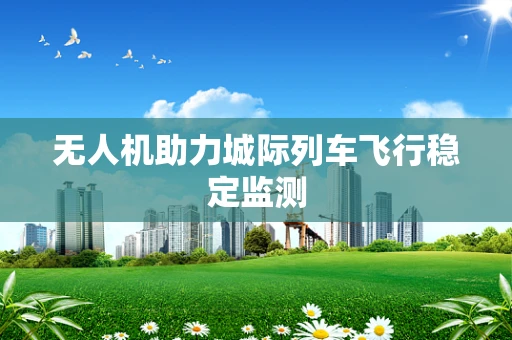 无人机助力城际列车飞行稳定监测