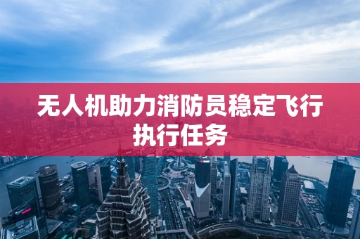 无人机助力消防员稳定飞行执行任务
