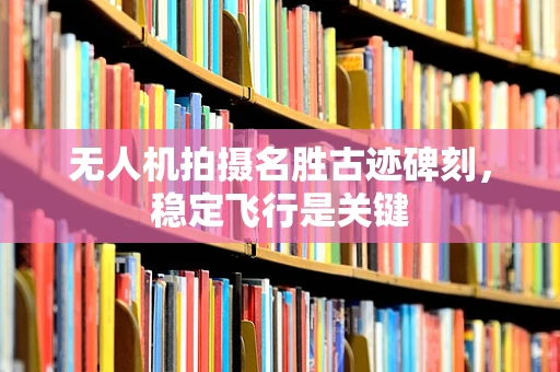 无人机拍摄名胜古迹碑刻，稳定飞行是关键