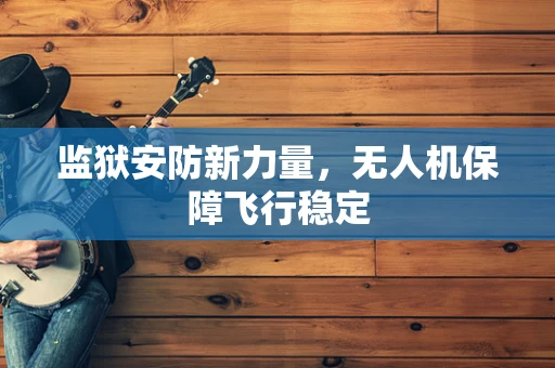 监狱安防新力量，无人机保障飞行稳定
