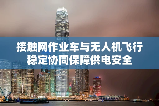 接触网作业车与无人机飞行稳定协同保障供电安全