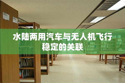 水陆两用汽车与无人机飞行稳定的关联
