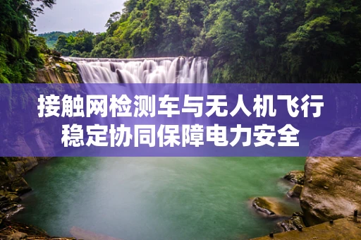 接触网检测车与无人机飞行稳定协同保障电力安全