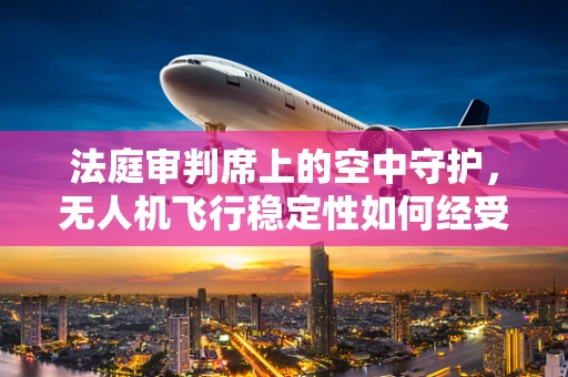 法庭审判席上的空中守护，无人机飞行稳定性如何经受法律考验？