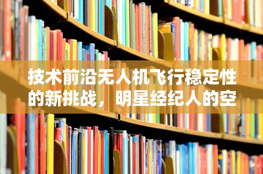 技术前沿无人机飞行稳定性的新挑战，明星经纪人的空中守护