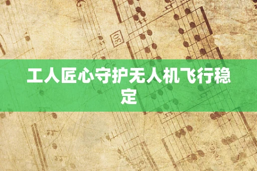 工人匠心守护无人机飞行稳定