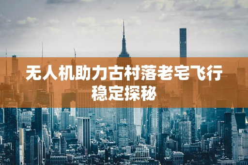 无人机助力古村落老宅飞行稳定探秘