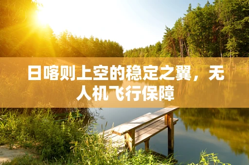 日喀则上空的稳定之翼，无人机飞行保障