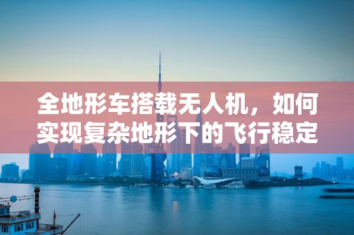 全地形车搭载无人机，如何实现复杂地形下的飞行稳定？