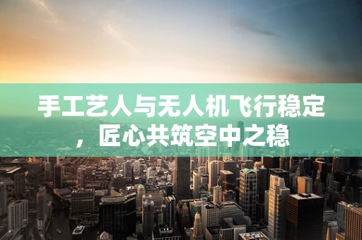 手工艺人与无人机飞行稳定，匠心共筑空中之稳