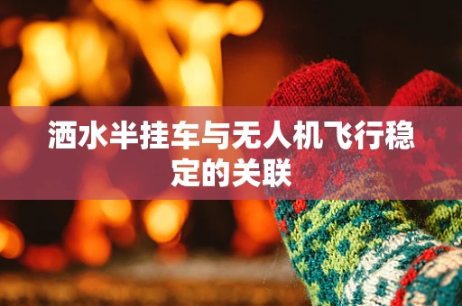 洒水半挂车与无人机飞行稳定的关联