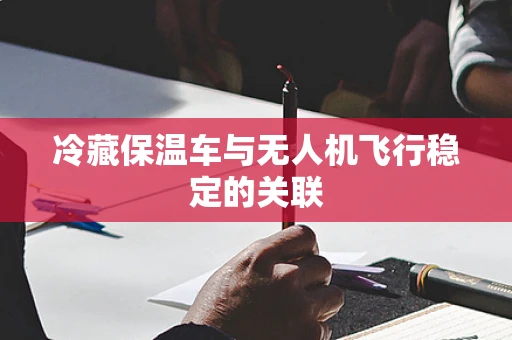 冷藏保温车与无人机飞行稳定的关联