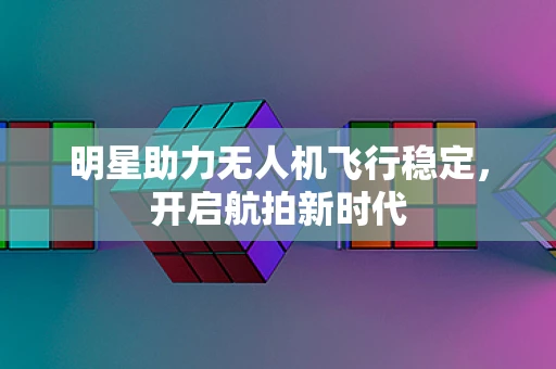 明星助力无人机飞行稳定，开启航拍新时代
