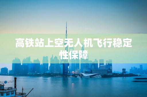 高铁站上空无人机飞行稳定性保障