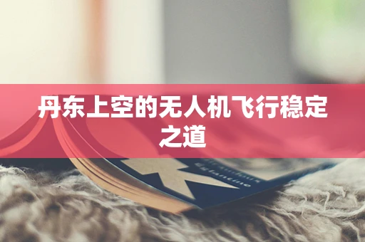 丹东上空的无人机飞行稳定之道