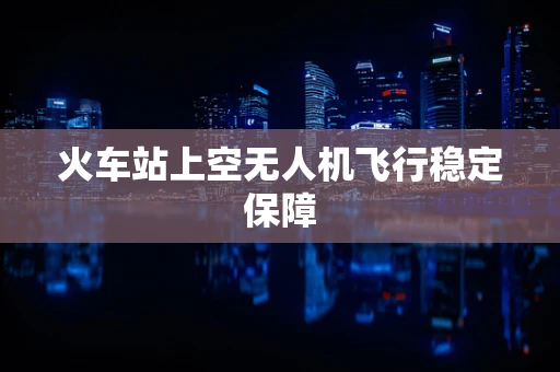 火车站上空无人机飞行稳定保障