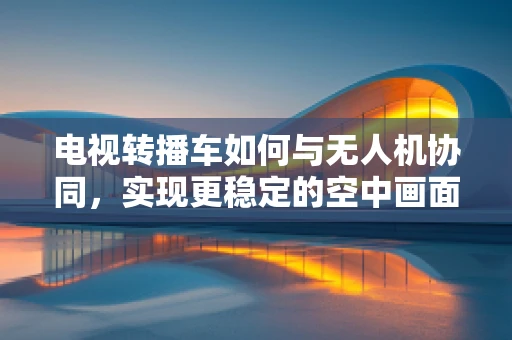 电视转播车如何与无人机协同，实现更稳定的空中画面？