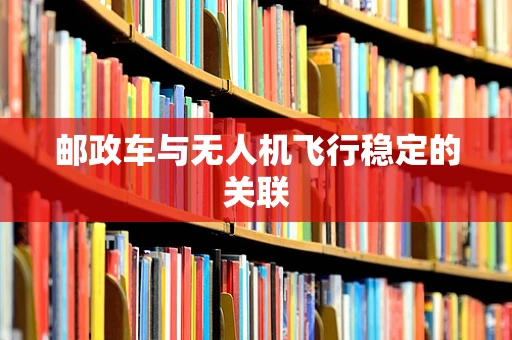 邮政车与无人机飞行稳定的关联
