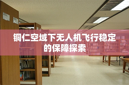 铜仁空域下无人机飞行稳定的保障探索