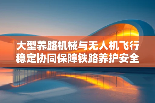 大型养路机械与无人机飞行稳定协同保障铁路养护安全