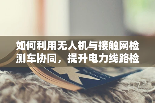 如何利用无人机与接触网检测车协同，提升电力线路检测的稳定性？