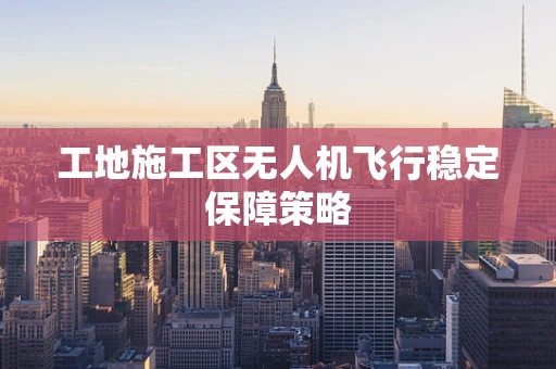 工地施工区无人机飞行稳定保障策略