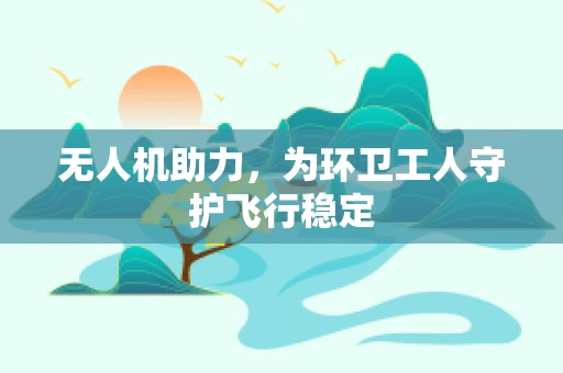 无人机助力，为环卫工人守护飞行稳定