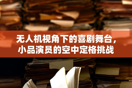 无人机视角下的喜剧舞台，小品演员的空中定格挑战