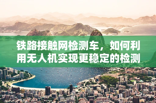 铁路接触网检测车，如何利用无人机实现更稳定的检测？