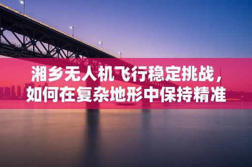 湘乡无人机飞行稳定挑战，如何在复杂地形中保持精准操控？
