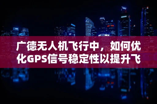 广德无人机飞行中，如何优化GPS信号稳定性以提升飞行安全？