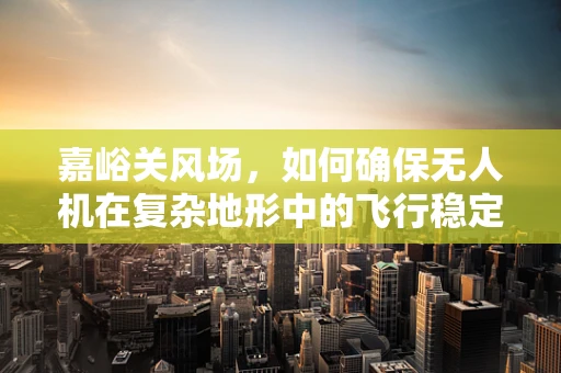嘉峪关风场，如何确保无人机在复杂地形中的飞行稳定？