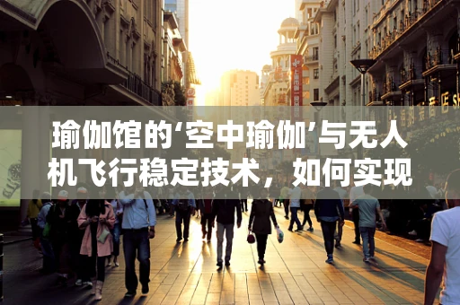 瑜伽馆的‘空中瑜伽’与无人机飞行稳定技术，如何实现动态平衡？
