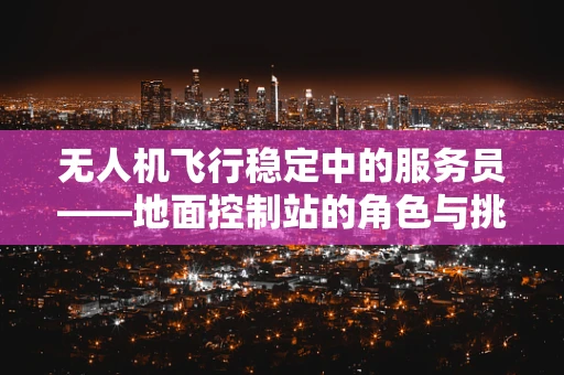无人机飞行稳定中的服务员——地面控制站的角色与挑战