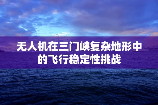 无人机在三门峡复杂地形中的飞行稳定性挑战