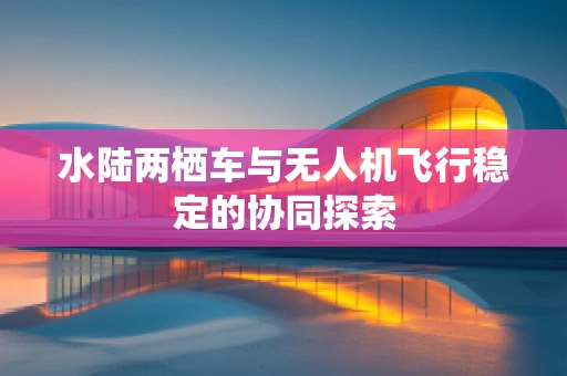 水陆两栖车与无人机飞行稳定的协同探索