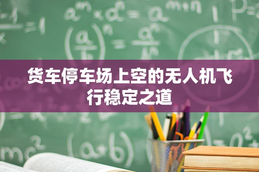 货车停车场上空的无人机飞行稳定之道