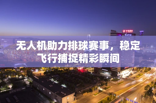 无人机助力排球赛事，稳定飞行捕捉精彩瞬间
